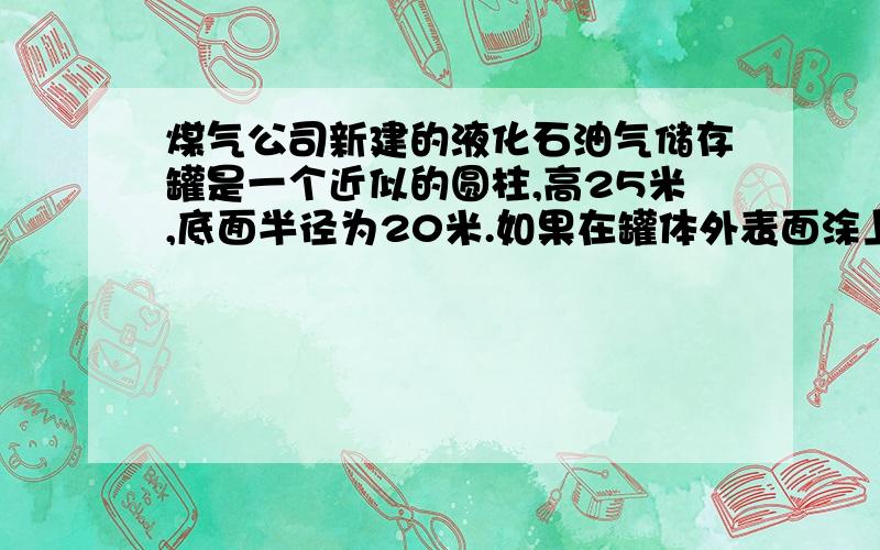 煤气公司新建的液化石油气储存罐是一个近似的圆柱,高25米,底面半径为20米.如果在罐体外表面涂上防锈漆,每平方米需要涂油漆0.1千克,刷这个储存罐共需油漆多少千克?  （ 只刷一个底面）