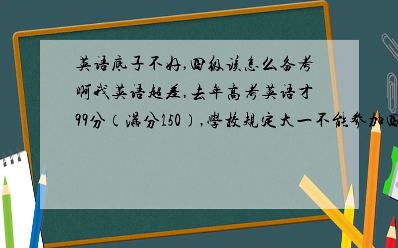 英语底子不好,四级该怎么备考啊我英语超差,去年高考英语才99分（满分150）,学校规定大一不能参加四级考试.大学一直保持在及格边缘,虽然也有学英语,但感觉一直在退步,尤其是阅读.最近做