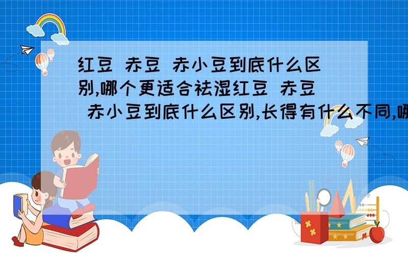 红豆 赤豆 赤小豆到底什么区别,哪个更适合祛湿红豆 赤豆 赤小豆到底什么区别,长得有什么不同,哪个更适合祛湿,更适合和薏仁一起煮,本人有湿热体质,不知道吃哪种豆子,不要复制