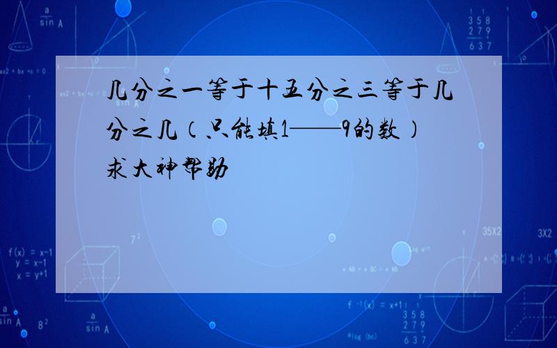 几分之一等于十五分之三等于几分之几（只能填1——9的数）求大神帮助