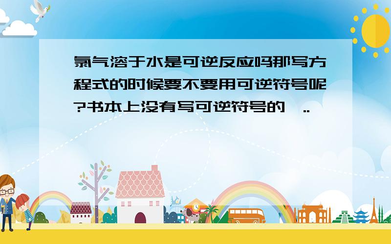 氯气溶于水是可逆反应吗那写方程式的时候要不要用可逆符号呢?书本上没有写可逆符号的喔..