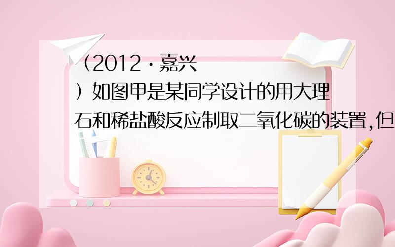 （2012•嘉兴）如图甲是某同学设计的用大理石和稀盐酸反应制取二氧化碳的装置,但小组的另外三位同学对此装置提出了自己的看法．A同学：此装置不能用来制取二氧化碳；B同学：此装