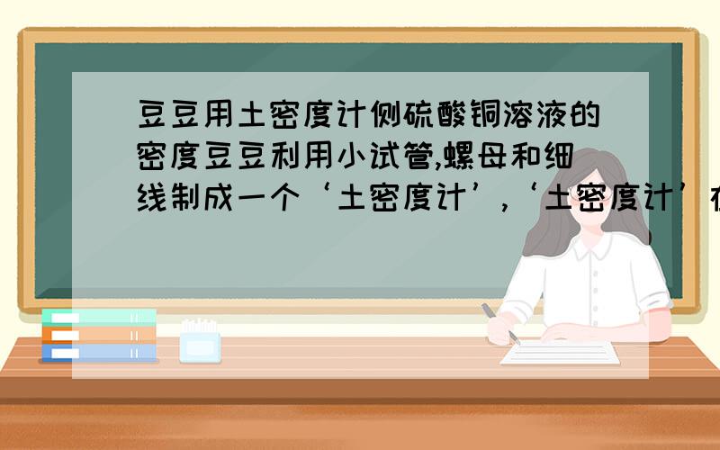 豆豆用土密度计侧硫酸铜溶液的密度豆豆利用小试管,螺母和细线制成一个‘土密度计’,‘土密度计’在酒精（柔酒精=0.8×10^3kg/m^3）静止时露出液面高度为2cm,在水中静止时露出高度为3cm,在