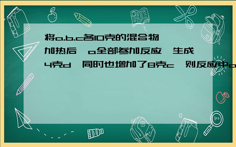 将a.b.c各10克的混合物加热后,a全部参加反应,生成4克d,同时也增加了8克c,则反应中a与b的质量比是?