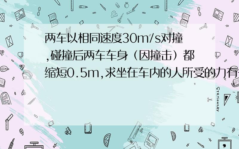 两车以相同速度30m/s对撞,碰撞后两车车身（因撞击）都缩短0.5m,求坐在车内的人所受的力有多大?