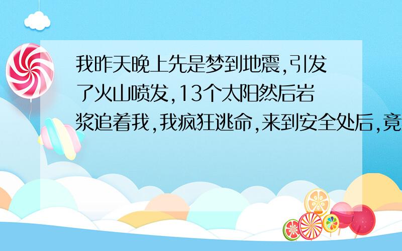 我昨天晚上先是梦到地震,引发了火山喷发,13个太阳然后岩浆追着我,我疯狂逃命,来到安全处后,竟然看到天上一个一个的出现了共13个太阳,这么奇怪的梦我想应该预示什么,