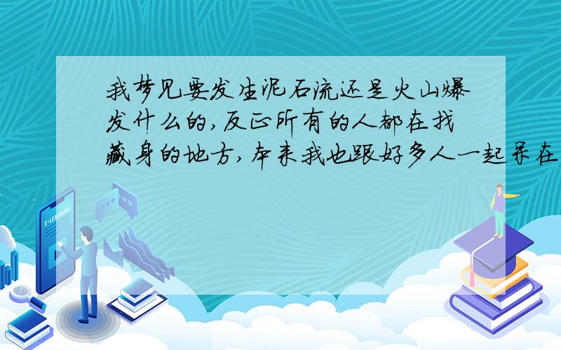 我梦见要发生泥石流还是火山爆发什么的,反正所有的人都在找藏身的地方,本来我也跟好多人一起呆在一个比较安全的地方,但是被人破坏了,我叫他们快走,他们都不走,就我自己跑了,那时候已