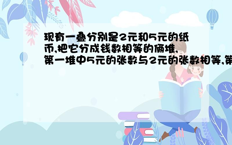 现有一叠分别是2元和5元的纸币,把它分成钱数相等的俩堆,第一堆中5元的张数与2元的张数相等,第二堆五元与二元的钱数相等,则这叠纸币至少有?元