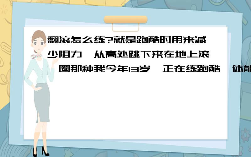 翻滚怎么练?就是跑酷时用来减少阻力,从高处跳下来在地上滚一圈那种我今年13岁,正在练跑酷,体能一般,力量不大,就想问问翻滚怎么练的,其他废话少说!还有,请教一下翻滚的专业术语叫什么?