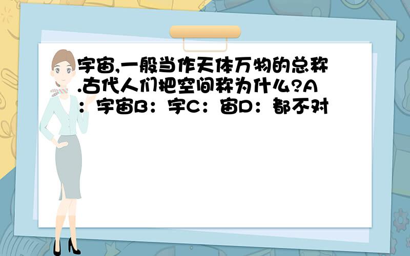 宇宙,一般当作天体万物的总称.古代人们把空间称为什么?A：宇宙B：宇C：宙D：都不对