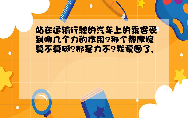 站在运输行驶的汽车上的乘客受到哪几个力的作用?那个静摩擦算不算啊?那是力不?我蒙圈了,