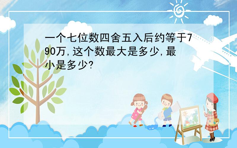 一个七位数四舍五入后约等于790万,这个数最大是多少,最小是多少?