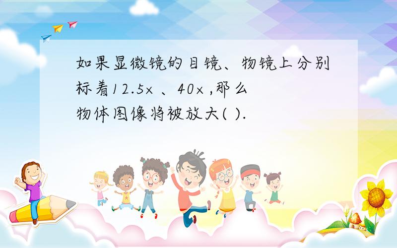 如果显微镜的目镜、物镜上分别标着12.5×、40×,那么物体图像将被放大( ).