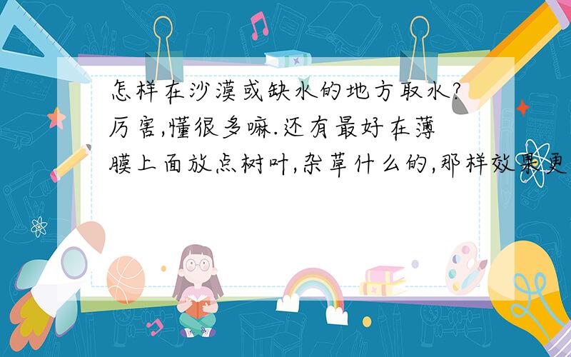 怎样在沙漠或缺水的地方取水?厉害,懂很多嘛.还有最好在薄膜上面放点树叶,杂草什么的,那样效果更好,估计一晚能有1升水呢..不过就是我看到这种方法才想知道更多方法的,也谢谢你的回答哈