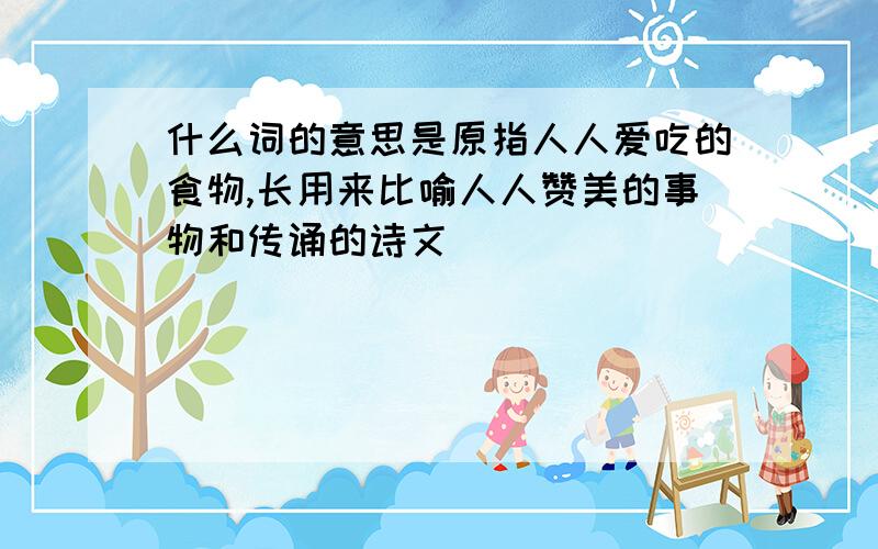 什么词的意思是原指人人爱吃的食物,长用来比喻人人赞美的事物和传诵的诗文