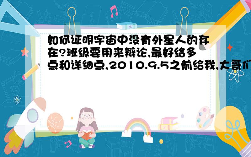 如何证明宇宙中没有外星人的存在?班级要用来辩论,最好给多点和详细点,2010.9.5之前给我,大哥们，我也相信有外星人啊，但我那该死的组长抽到证明没外星人啊T_T，给点小建议糊弄下好了。