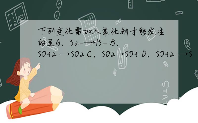 下列变化需加入氧化剂才能发生的是A、S2-→HS- B、SO32-→SO2 C、SO2→SO3 D、SO32-→S