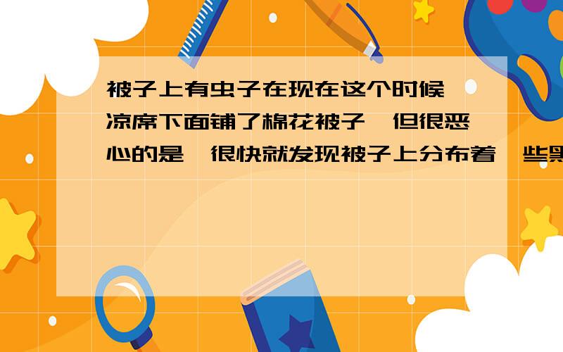 被子上有虫子在现在这个时候,凉席下面铺了棉花被子,但很恶心的是,很快就发现被子上分布着一些黑色的小虫子,爬得也快,的确很小,估计和大部分的固态灰尘差不多打了·~.求解决办法和动物