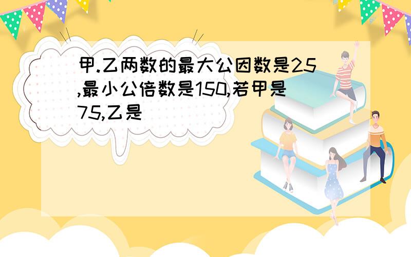 甲.乙两数的最大公因数是25,最小公倍数是150,若甲是75,乙是( )