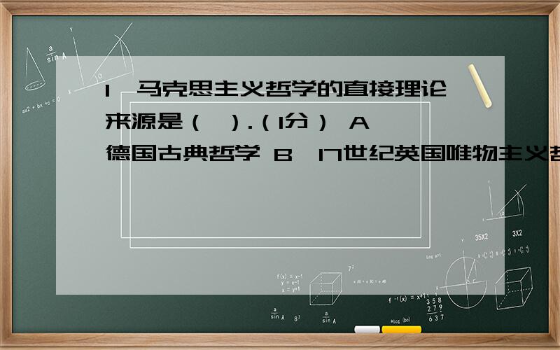 1、马克思主义哲学的直接理论来源是（ ）.（1分） A、德国古典哲学 B、17世纪英国唯物主义哲学 C、古代朴