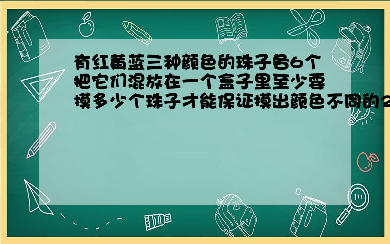 有红黄蓝三种颜色的珠子各6个把它们混放在一个盒子里至少要摸多少个珠子才能保证摸出颜色不同的2对珠子？