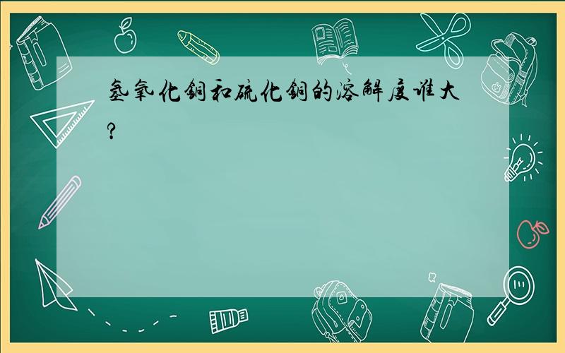 氢氧化铜和硫化铜的溶解度谁大?