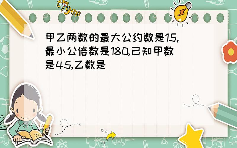 甲乙两数的最大公约数是15,最小公倍数是180,已知甲数是45,乙数是