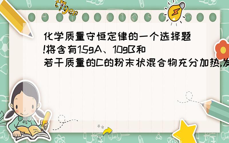 化学质量守恒定律的一个选择题!将含有15gA、10gB和若干质量的C的粉末状混合物充分加热,发生化学反应后,A剩余3g,B增加到25g,反应过程中各物质质量变化的比值A：B：CA：5：5：1 B：12：25：3 C：