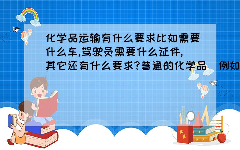 化学品运输有什么要求比如需要什么车,驾驶员需要什么证件,其它还有什么要求?普通的化学品（例如 污水硫酸铜、聚丙烯酰胺等）和危险化学品（例如 30％硝酸 99％的片碱 油漆等）都有