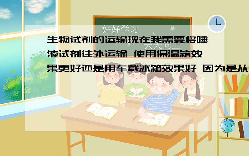 生物试剂的运输现在我需要将唾液试剂往外运输 使用保温箱效果更好还是用车载冰箱效果好 因为是从金华到北京路途较远打算坐动车过去 所以用保温箱就难免担心时间不够久密封不够好（