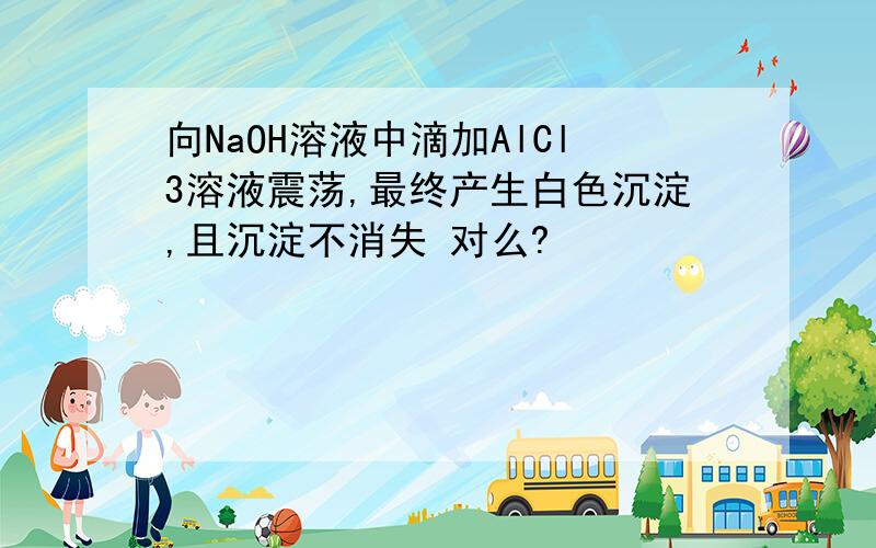 向NaOH溶液中滴加AlCl3溶液震荡,最终产生白色沉淀,且沉淀不消失 对么?