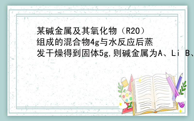 某碱金属及其氧化物（R2O）组成的混合物4g与水反应后蒸发干燥得到固体5g,则碱金属为A、Li B、Na C、K D、Rb