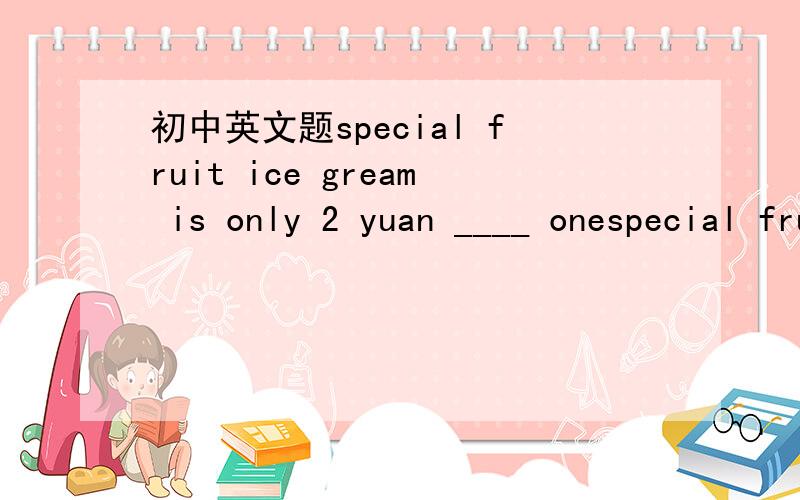 初中英文题special fruit ice gream is only 2 yuan ____ onespecial fruit ice gream is only 2 yuan ____ one A for B on C in D of 选啥,为什么