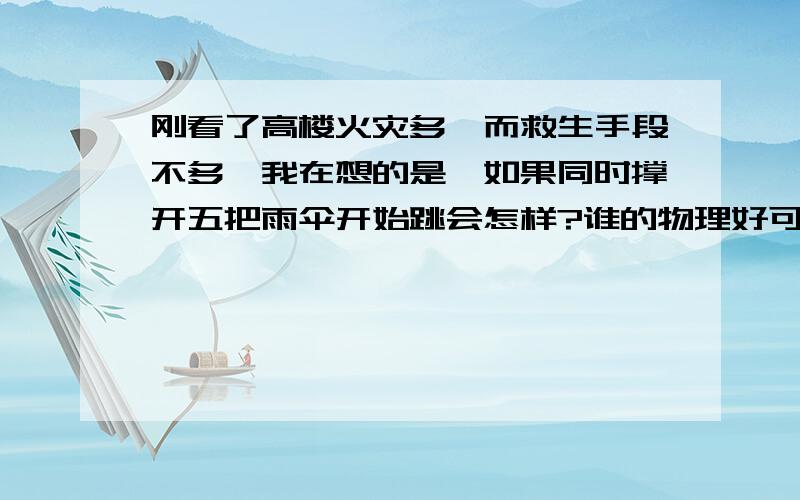 刚看了高楼火灾多,而救生手段不多,我在想的是,如果同时撑开五把雨伞开始跳会怎样?谁的物理好可以算算.也算恶搞了,就研究下可能性而己!动不动的反正用绳子捆起伞和人的腰 至于伞的牢