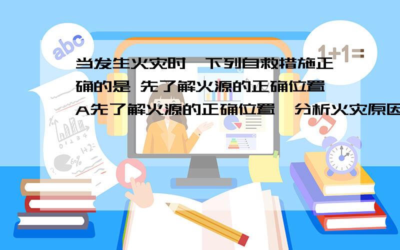 当发生火灾时,下列自救措施正确的是 先了解火源的正确位置A先了解火源的正确位置,分析火灾原因,然后报警求助B所处室内浓烟密布时,应贴地爬行离开,并用湿毛巾掩盖鼻口C离开现场时,沿途