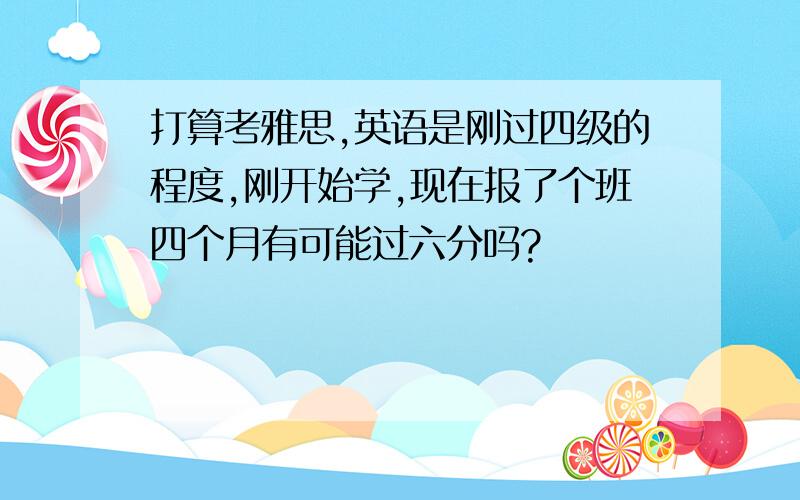 打算考雅思,英语是刚过四级的程度,刚开始学,现在报了个班四个月有可能过六分吗?