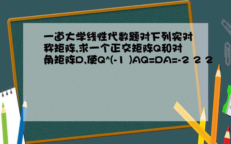 一道大学线性代数题对下列实对称矩阵,求一个正交矩阵Q和对角矩阵D,使Q^(-1 )AQ=DA=-2 2 2     2 1 4     2 4 1