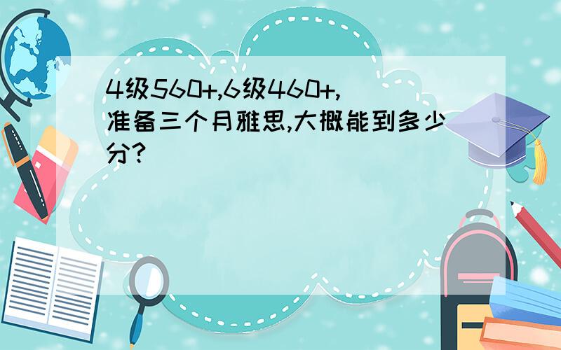 4级560+,6级460+,准备三个月雅思,大概能到多少分?