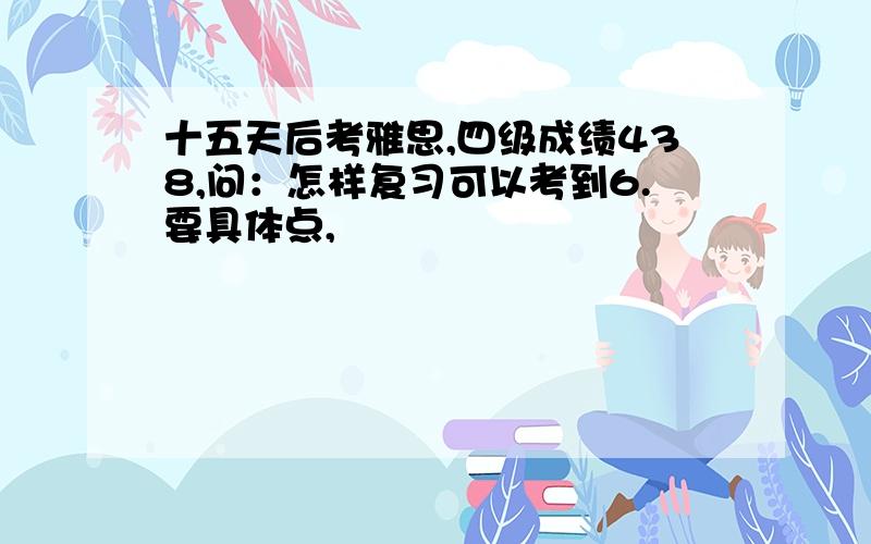 十五天后考雅思,四级成绩438,问：怎样复习可以考到6.要具体点,