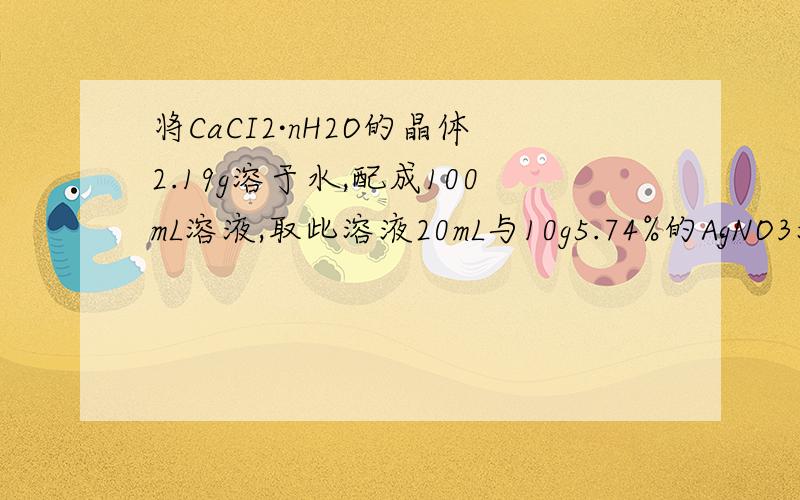 将CaCI2·nH2O的晶体2.19g溶于水,配成100mL溶液,取此溶液20mL与10g5.74%的AgNO3溶液反应,使氯离子刚好反完全沉淀.（1）写出有关电离方程式（2）CaCI2·nH2O的式量是多少（3）CaCI2·nH2O中的n值是多少