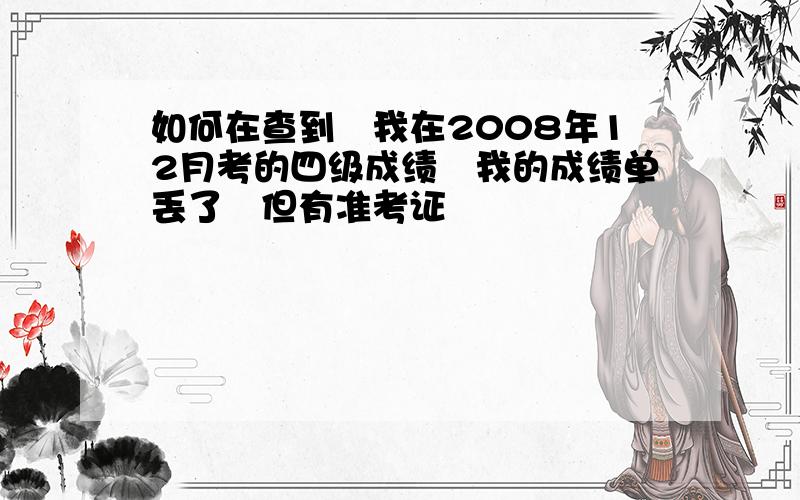 如何在查到　我在2008年12月考的四级成绩　我的成绩单丢了　但有准考证