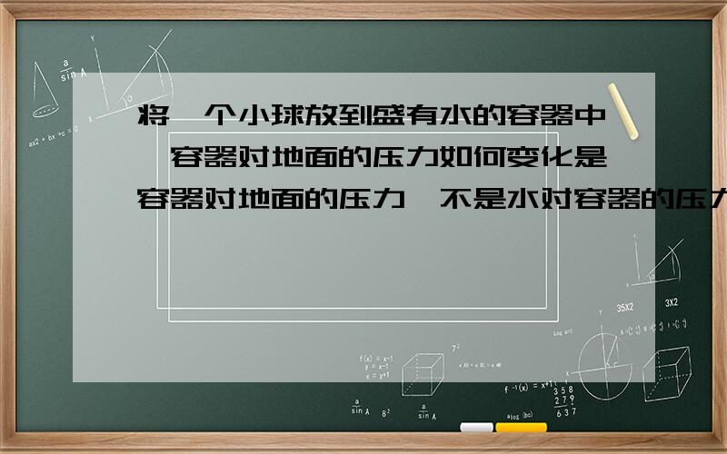 将一个小球放到盛有水的容器中,容器对地面的压力如何变化是容器对地面的压力,不是水对容器的压力winclouds，作为整体的话，浮力啊什么的是不是就是内力不用考虑了？