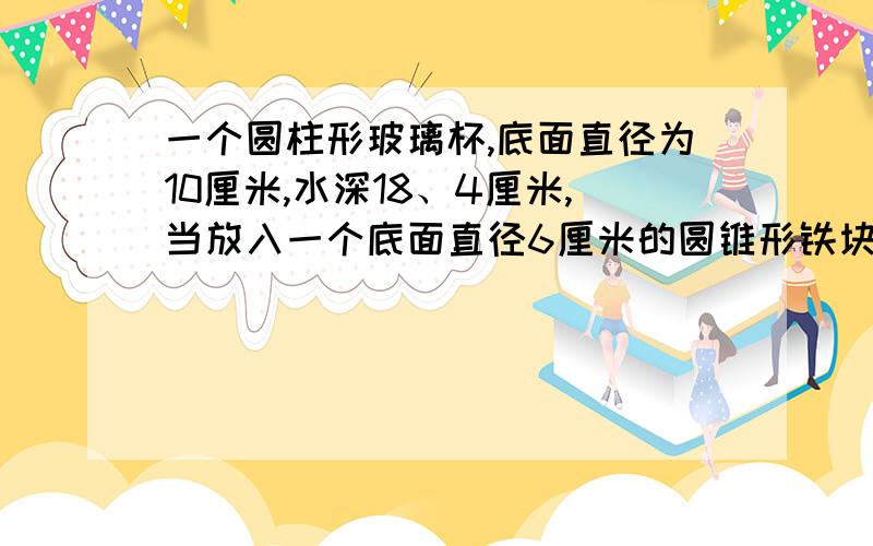 一个圆柱形玻璃杯,底面直径为10厘米,水深18、4厘米,当放入一个底面直径6厘米的圆锥形铁块后,水深19厘米,这个圆锥形铁块的高是多少厘米?