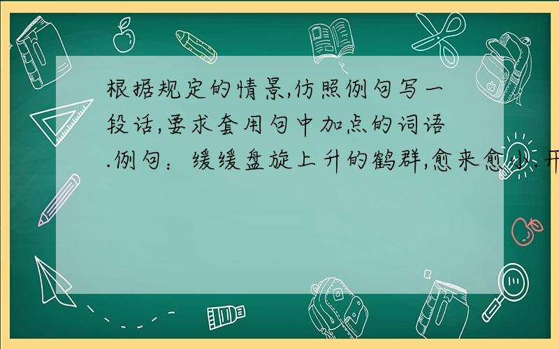 根据规定的情景,仿照例句写一段话,要求套用句中加点的词语.例句：缓缓盘旋上升的鹤群,愈来愈小.开始大小如麻雀,转眼间又如蝴蝶,不久像飞蛾,最后小如蚊.造句：上午第四节课下课铃声一