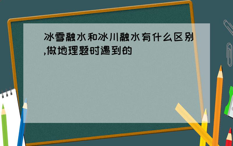 冰雪融水和冰川融水有什么区别,做地理题时遇到的