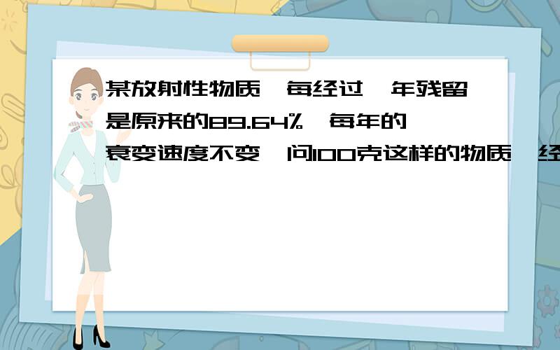 某放射性物质,每经过一年残留是原来的89.64%,每年的衰变速度不变,问100克这样的物质,经过8年衰变还剩多少克,列式