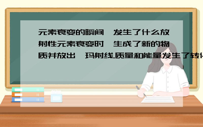 元素衰变的瞬间,发生了什么放射性元素衰变时,生成了新的物质并放出伽玛射线.质量和能量发生了转化.对于一个原子而言,这能质和能的转化是在一瞬间完成的,还是在相对较长的时间完成的