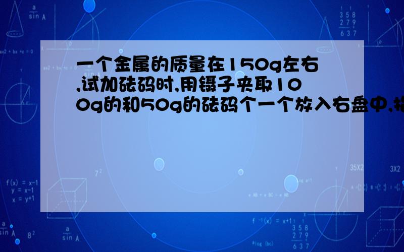 一个金属的质量在150g左右,试加砝码时,用镊子夹取100g的和50g的砝码个一个放入右盘中,指针在中央刻度线