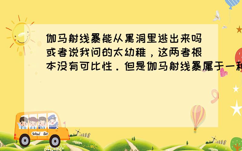 伽马射线暴能从黑洞里逃出来吗或者说我问的太幼稚，这两者根本没有可比性。但是伽马射线暴属于一种电磁波，也就是辐射啊。黑洞的定义就是：由一个只允许外部物质和辐射进入而不允