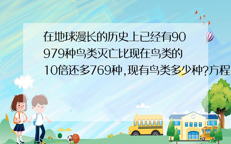 在地球漫长的历史上已经有90979种鸟类灭亡比现在鸟类的10倍还多769种,现有鸟类多少种?方程